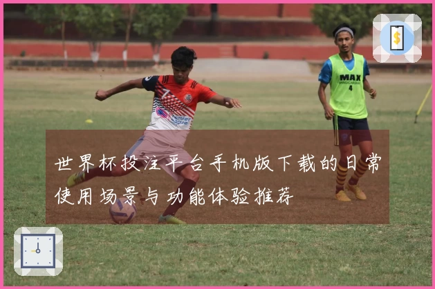 世界杯投注平台手机版下载的日常使用场景与功能体验推荐